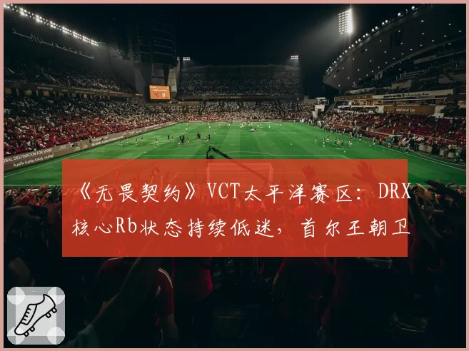 《无畏契约》VCT太平洋赛区：DRX核心Rb状态持续低迷，首尔王朝卫冕之路堪忧？