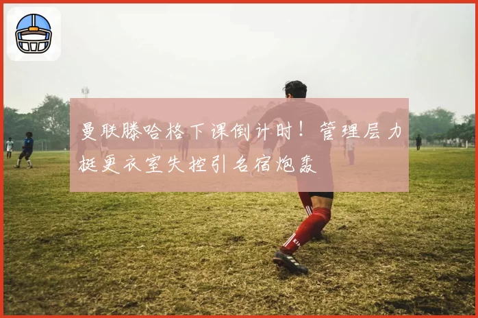 曼联滕哈格下课倒计时!管理层力挺更衣室失控引名宿炮轰