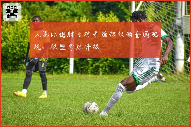 人恩比德肘击对手面部仅领普通犯规,联盟考虑升级
