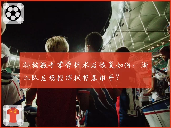 孙铭徽手掌骨折术后恢复如何，浙江队后场指挥权将落谁手？