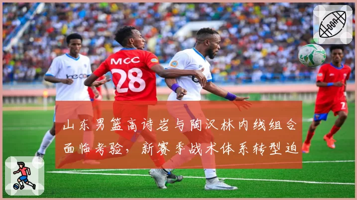 山东男篮高诗岩与陶汉林内线组合面临考验,新赛季战术体系转型迫在眉睫